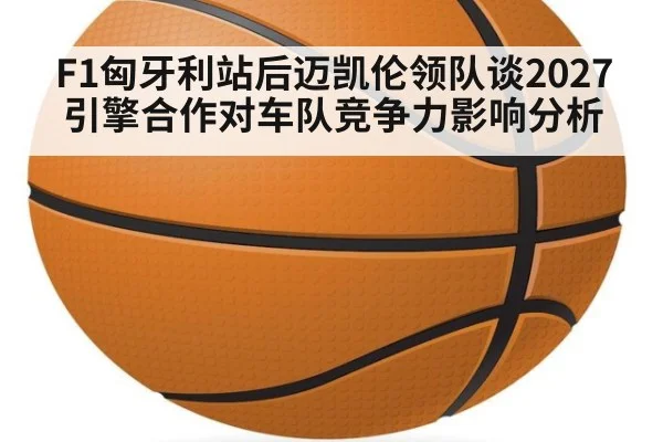 F1匈牙利站后迈凯伦领队谈2027引擎合作对车队竞争力影响分析