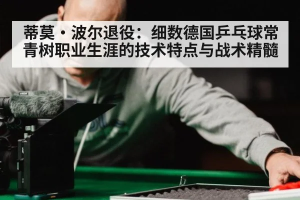 蒂莫·波尔退役:细数德国乒乓球常青树职业生涯的技术特点与战术精髓